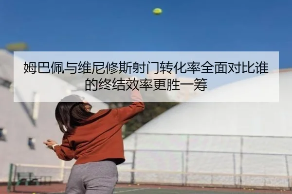 姆巴佩与维尼修斯射门转化率全面对比谁的终结效率更胜一筹