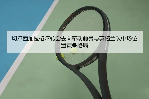 切尔西加拉格尔转会去向牵动前景与英格兰队中场位置竞争格局
