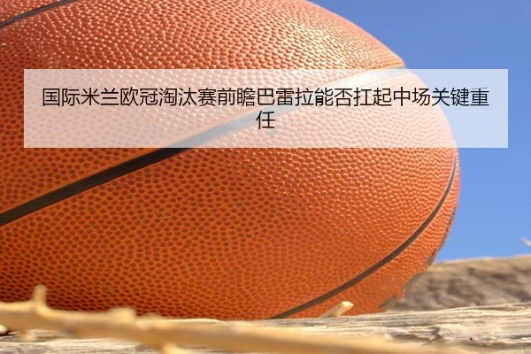 国际米兰欧冠淘汰赛前瞻巴雷拉能否扛起中场关键重任