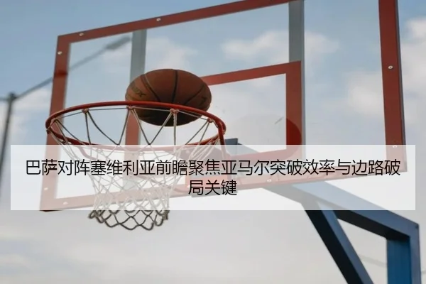 巴萨对阵塞维利亚前瞻聚焦亚马尔突破效率与边路破局关键